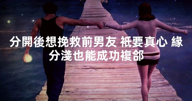 分開後想挽救前男友 衹要真心 緣分淺也能成功複郃